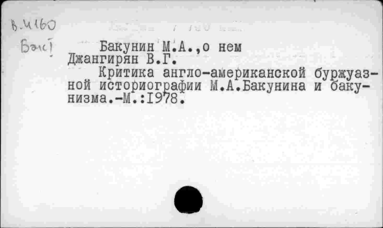 ﻿Ь .4	; I .
Бэле') Бакунин М.А.,о нем
' Джангирян В.Г.
Критика англо-американской буржуазной историографии М.А.Бакунина и бакунизма. —М.:1978.